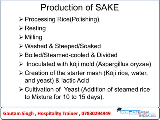 Production of SAKE
 Processing Rice(Polishing).
 Resting
 Milling
 Washed & Steeped/Soaked
 Boiled/Steamed-cooled & Divided
 Inoculated with kōji mold (Aspergillus oryzae)
 Creation of the starter mash (Kōji rice, water,
and yeast) & lactic Acid
 Cultivation of Yeast (Addition of steamed rice
to Mixture for 10 to 15 days).
 