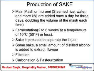 Production of SAKE
 Main Mash or moromi (Steamed rice, water,
and more kōji are added once a day for three
days, doubling the volume of the mash each
time)
 Fermentation(2 to 6 weeks at a temperature
of 10°C (50°F) or less).
 Sake is pressed to separate the liquid
 Some sake, a small amount of distilled alcohol
is added to extract flavour
 Filtration
 Carbonation & Pasteurization
 