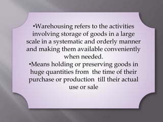 •Warehousing refers to the activities
involving storage of goods in a large
scale in a systematic and orderly manner
and making them available conveniently
when needed.
•Means holding or preserving goods in
huge quantities from the time of their
purchase or production till their actual
use or sale
 