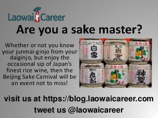 visit us at https://blog.laowaicareer.com
tweet us @laowaicareer
Whether or not you know
your junmai-ginjo from your
daiginjo, but enjoy the
occasional sip of Japan’s
finest rice wine, then the
Beijing Sake Carnival will be
an event not to miss!
 