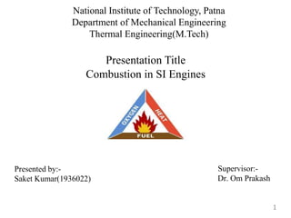 National Institute of Technology, Patna
Department of Mechanical Engineering
Thermal Engineering(M.Tech)
Presented by:-
Saket Kumar(1936022)
Supervisor:-
Dr. Om Prakash
Presentation Title
Combustion in SI Engines
1
 