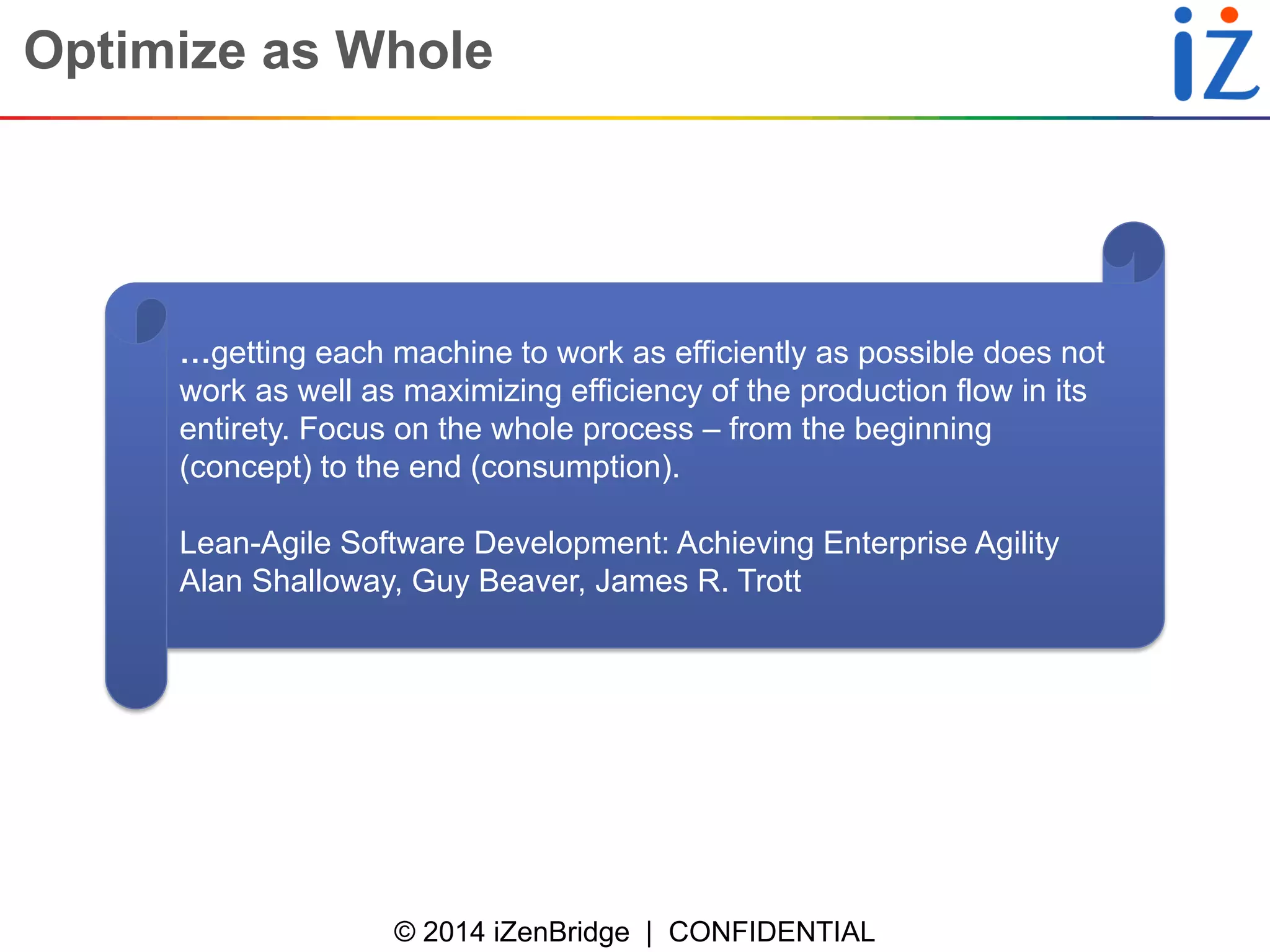 © 2014 iZenBridge | CONFIDENTIAL 
Optimize as Whole 
…getting each machine to work as efficiently as possible does not work as well as maximizing efficiency of the production flow in its entirety. Focus on the whole process – from the beginning (concept) to the end (consumption). 
Lean-Agile Software Development: Achieving Enterprise Agility 
Alan Shalloway, Guy Beaver, James R. Trott  