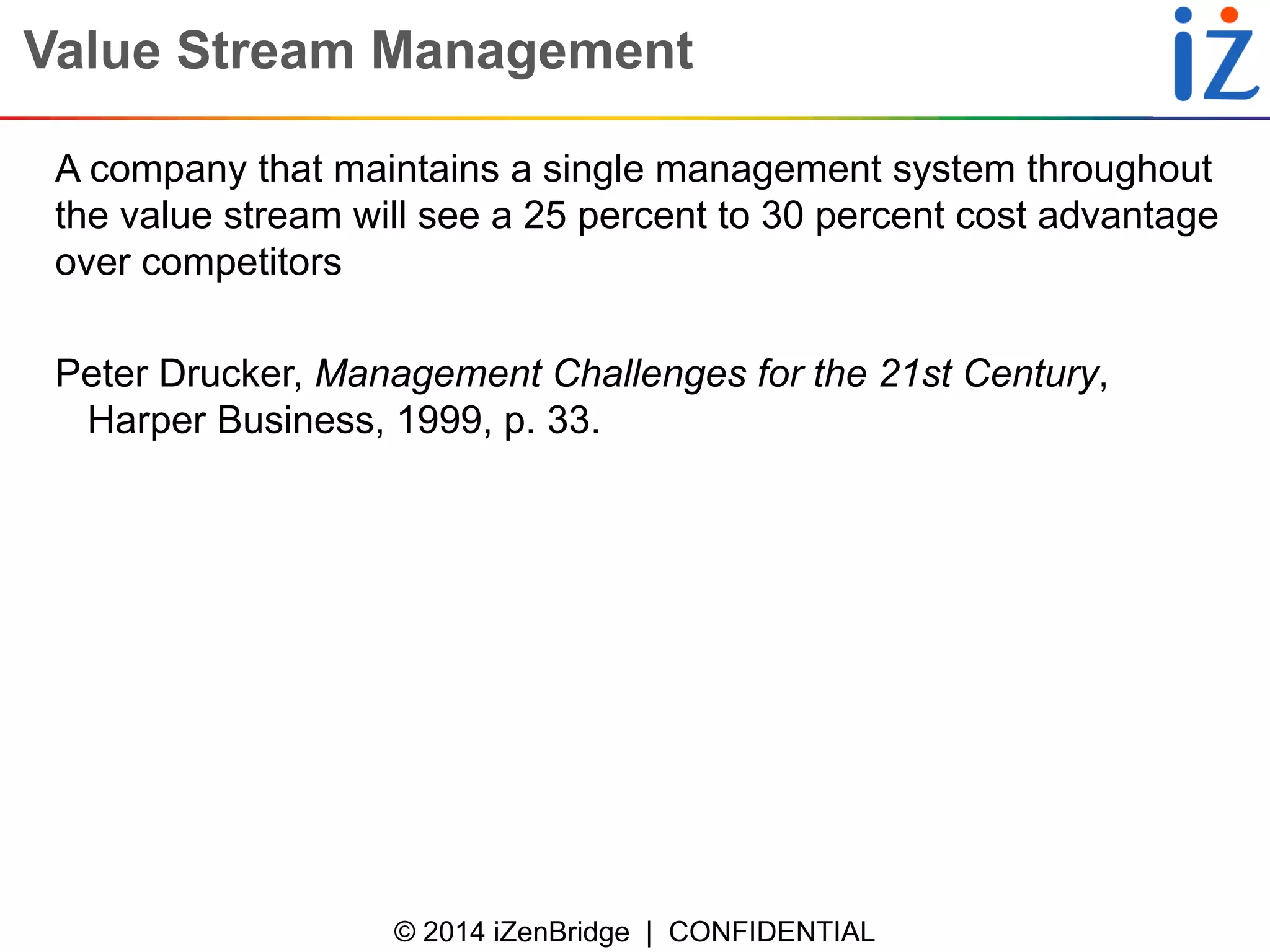 © 2014 iZenBridge | CONFIDENTIAL 
Value Stream Management 
A company that maintains a single management system throughout the value stream will see a 25 percent to 30 percent cost advantage over competitors 
Peter Drucker, Management Challenges for the 21st Century, Harper Business, 1999, p. 33.  