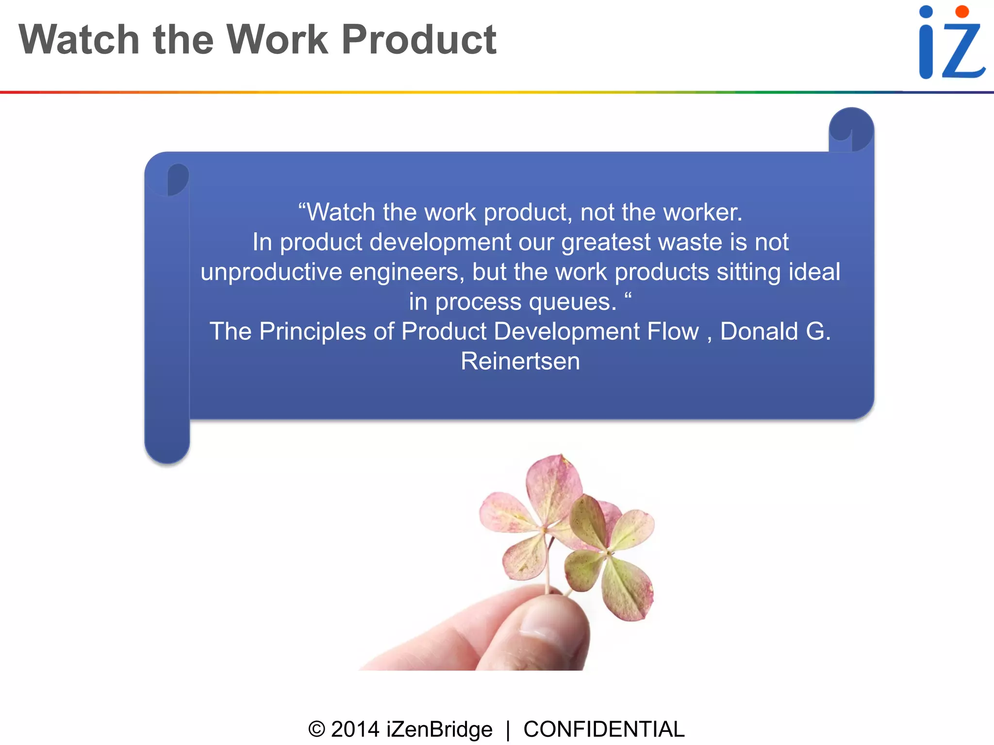 © 2014 iZenBridge | CONFIDENTIAL 
Watch the Work Product 
“Watch the work product, not the worker. 
In product development our greatest waste is not unproductive engineers, but the work products sitting ideal in process queues. “ 
The Principles of Product Development Flow , Donald G. Reinertsen  