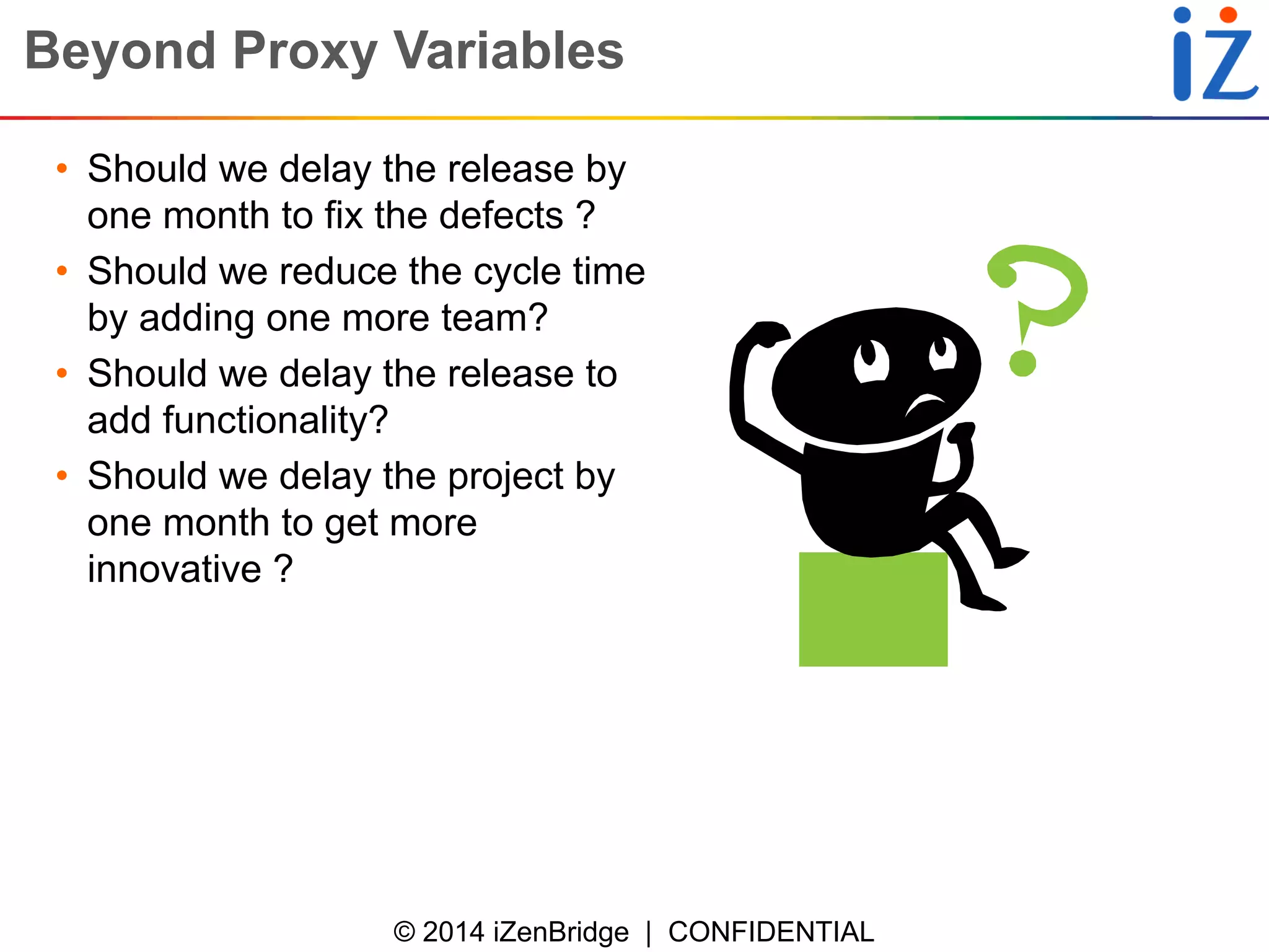 © 2014 iZenBridge | CONFIDENTIAL 
Beyond Proxy Variables 
•Should we delay the release by one month to fix the defects ? 
•Should we reduce the cycle time by adding one more team? 
•Should we delay the release to add functionality? 
•Should we delay the project by one month to get more innovative ?  