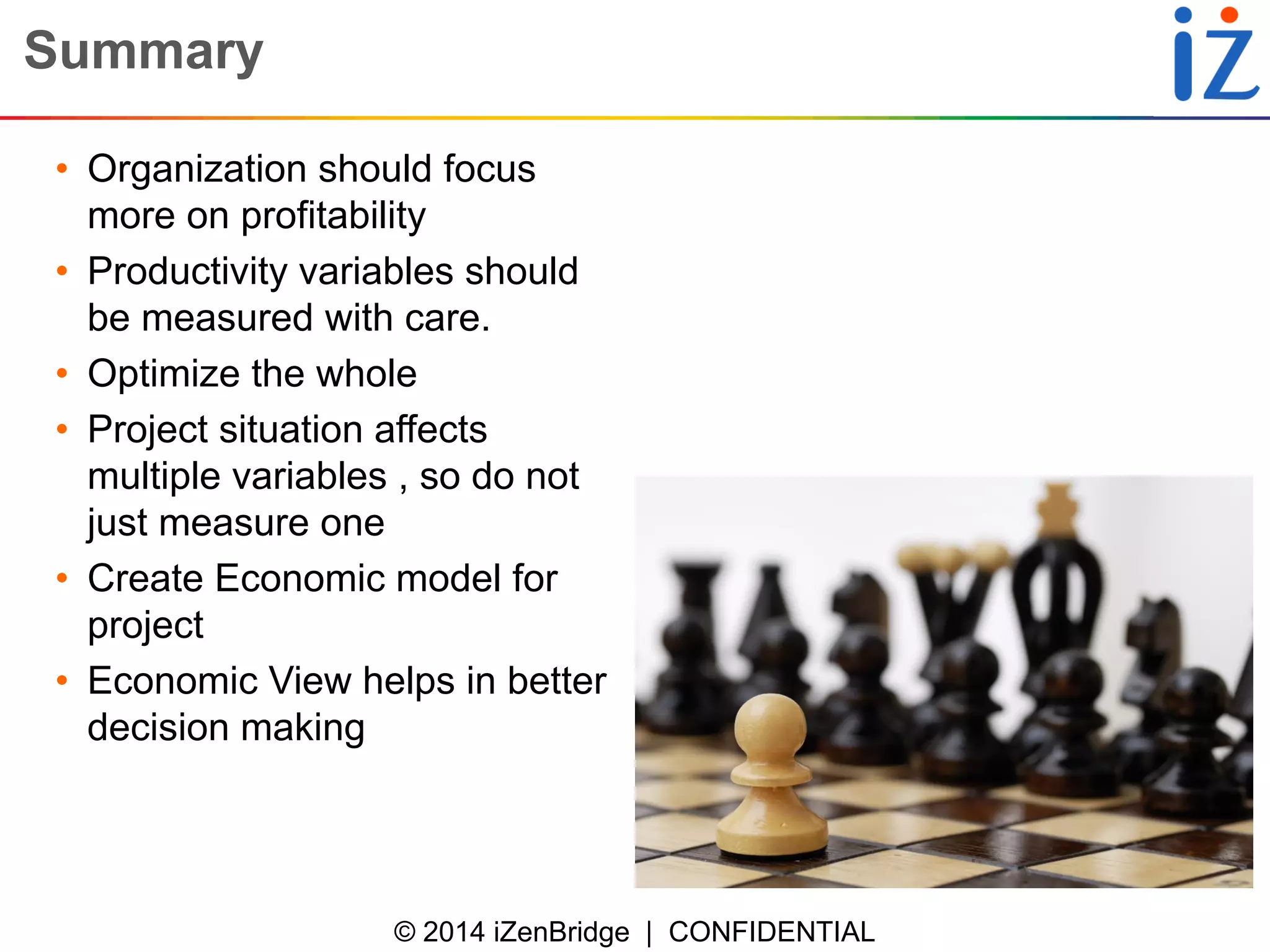 © 2014 iZenBridge | CONFIDENTIAL 
Summary 
•Organization should focus more on profitability 
•Productivity variables should be measured with care. 
•Optimize the whole 
•Project situation affects multiple variables , so do not just measure one 
•Create Economic model for project 
•Economic View helps in better decision making  