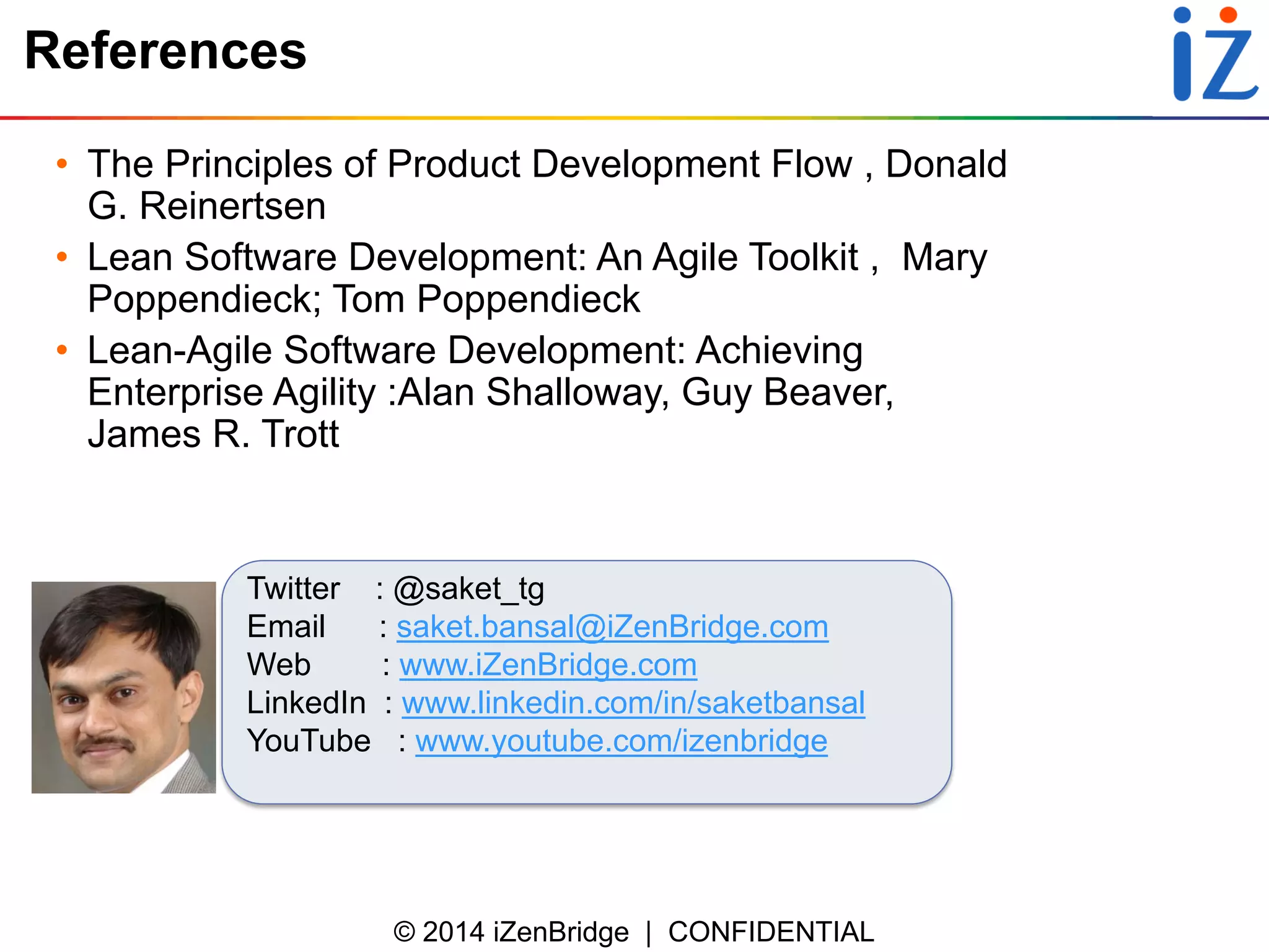 © 2014 iZenBridge | CONFIDENTIAL 
References 
•The Principles of Product Development Flow , Donald G. Reinertsen 
•Lean Software Development: An Agile Toolkit , Mary Poppendieck; Tom Poppendieck 
•Lean-Agile Software Development: Achieving Enterprise Agility :Alan Shalloway, Guy Beaver, James R. Trott 
Twitter : @saket_tg 
Email : saket.bansal@iZenBridge.com 
Web : www.iZenBridge.com 
LinkedIn : www.linkedin.com/in/saketbansal 
YouTube : www.youtube.com/izenbridge 
