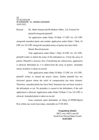 22
CS SCJ 911/20
M.SHAMOON Vs. ARNAB GOSWAMI
16.03.2021 
Present: Sh. Abdus Samad and Sh Shakeel Abbas , Ld. Counsel for 
plaintiff alongwith plaintiff.  
An application under Order VI Rule 17 CPC r/w 151 CPC
alongwith amended plaint and another application under Order 1 Rule 10
CPC r/w 151 CPC alongwith amended memo of parties has been filed. 
Heard. Record perused. 
Vide application under Order 1 Rule 10 CPC r/w 151 CPC,
plaintiff wishes to delete the name of the defendant no. 4 from the array of
parties. Plaintiff is dominus litus. Considering the submissions, application
is allowed. Defendant no. 4 is delted from the array of parties. Amended
memo of parties is taken on record. 
Vide application under Order VI Rule 17 CPC r/w 151 CPC,
plaintiff   wishes   to   amend   the   prayer   clause.   Earlier   plaintiff   has   not
disclosed   against   whom   the   relief   of   compensation   has   been   claimed.
Therefore, amended plaint has been filed. Summons has not been issued to
the defendants as yet. No prejudice is caused to the defendants, if the said
application is allowed. Application under Order VI Rule 17 r/w 151 CPC is
allowed. Amended plaint is taken on record. 
Issue summons upon defendants on filing of PF/RC/Speed
Post within one week from today, returnable on 27.05.2021. 
                                                       (Gagandeep Jindal)
JSCC cum ASCJ cum GJ
            South East District/Saket Courts
          16.03.2021
 