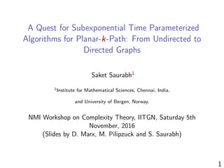 A Quest for Subexponential Time Parameterized
Algorithms for Planar-k-Path: From Undirected to
Directed Graphs
Saket Saurabh1
1Institute for Mathematical Sciences, Chennai, India,
and University of Bergen, Norway.
NMI Workshop on Complexity Theory, IITGN, Saturday 5th
November, 2016
(Slides by D. Marx, M. Pilipzuck and S. Saurabh)
1
 