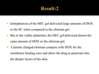 Chitosan gelChitosan is a linear polysaccharide composed of randomly distributed β-(1-4)-linked D-glucosamine and N-acetyl-D-glucosamine. The amino group in chitosan makes chitosan water soluble and  cationic which readily binds to negatively charged surfaces such as mucosal membranes.Chitosan enhances the transport of polar drugs across epithelial surfaces, and is biocompatible and biodegradable.