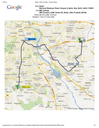 10/6/12                                       Saket to IMS College - Google Maps


                                              Start Saket
                                                    Mehrauli Badarpur Road, Saiyad ul Ajaib, New Delhi, Delhi 110030
                                               End IMS College
                                                    IMS Campus, A-8B, Sector 62, Noida, Uttar Pradesh 201303
                                             When 06/10/12 after 10:27am
                                           Duration 1 hour 31 mins total

   Loading...




                                                                                              ©2012 Google - Map data ©2012 Google -




maps.google.co.in/maps?f=d&source=s_d&saddr=Saket+Metro+Station,New+Delhi&daddr=IMS+colleg…                                       1/2
 
