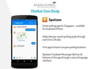 Chatbot Case Study
Spotizen
Smart parking app for Singapore – available
for Android & iPhone
Helps discover vacant parking spots through
real-time LTA data
First app to feature coupon parking locations
Spotizen Facebook Messenger Bot has all
features of the app through a natural language
interface
 