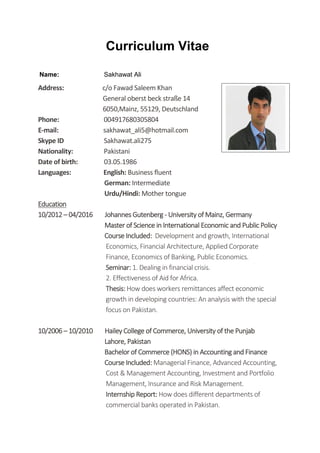 Curriculum Vitae
Name: Sakhawat Ali
Address: c/o Fawad Saleem Khan
General oberst beck straße 14
6050,Mainz, 55129, Deutschland
Phone: 004917680305804
E-mail: sakhawat_ali5@hotmail.com
Skype ID Sakhawat.ali275
Nationality: Pakistani
Date of birth: 03.05.1986
Languages: English: Business fluent
German: Intermediate
Urdu/Hindi: Mother tongue
Education
10/2012 – 04/2016 Johannes Gutenberg - University of Mainz, Germany
Master of Science in International Economic and Public Policy
Course Included: Development and growth, International
Economics, Financial Architecture, Applied Corporate
Finance, Economics of Banking, Public Economics.
Seminar: 1. Dealing in financial crisis.
2. Effectiveness of Aid for Africa.
Thesis: How does workers remittances affect economic
growth in developing countries: An analysis with the special
focus on Pakistan.
10/2006 – 10/2010 Hailey College of Commerce, University of the Punjab
Lahore, Pakistan
Bachelor of Commerce (HONS) in Accounting and Finance
Course Included: Managerial Finance, Advanced Accounting,
Cost & Management Accounting, Investment and Portfolio
Management, Insurance and Risk Management.
Internship Report: How does different departments of
commercial banks operated in Pakistan.
 