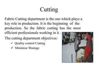Cutting
Fabric Cutting department is the one which plays a
key role in production. It is the beginning of the
production. So the fabric cutting has the most
efficient professionals working in it .
The cutting department objectives:
 Quality control Cutting
 Minimize Wastage
 