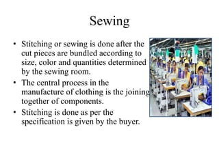 Sewing
• Stitching or sewing is done after the
cut pieces are bundled according to
size, color and quantities determined
by the sewing room.
• The central process in the
manufacture of clothing is the joining
together of components.
• Stitching is done as per the
specification is given by the buyer.
 