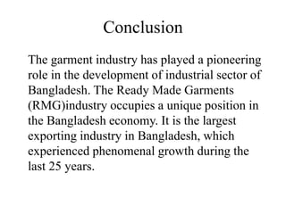 Conclusion
The garment industry has played a pioneering
role in the development of industrial sector of
Bangladesh. The Ready Made Garments
(RMG)industry occupies a unique position in
the Bangladesh economy. It is the largest
exporting industry in Bangladesh, which
experienced phenomenal growth during the
last 25 years.
 