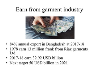 Earn from garment industry
• 84% annual export in Bangladesh at 2017-18
• 1978 earn 13 million frank from Riaz garments
Ltd.
• 2017-18 earn 32.92 USD billion
• Next target 50 USD billion in 2021
 
