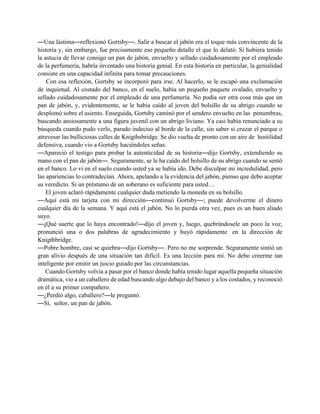 —Una lástima—reflexionó Gortsby—. Salir a buscar el jabón era el toque más convincente de la
historia y, sin embargo, fue precisamente ese pequeño detalle el que lo delató. Si hubiera tenido
la astucia de llevar consigo un pan de jabón, envuelto y sellado cuidadosamente por el empleado
de la perfumería, habría inventado una historia genial. En esta historia en particular, la genialidad
consiste en una capacidad infinita para tomar precauciones.
    Con esa reflexión, Gortsby se incorporó para irse. Al hacerlo, se le escapó una exclamación
de inquietud. Al costado del banco, en el suelo, había un pequeño paquete ovalado, envuelto y
sellado cuidadosamente por el empleado de una perfumería. No podía ser otra cosa más que un
pan de jabón, y, evidentemente, se le había caído al joven del bolsillo de su abrigo cuando se
desplomó sobre el asiento. Enseguida, Gortsby caminó por el sendero envuelto en las penumbras,
buscando ansiosamente a una figura juvenil con un abrigo liviano. Ya casi había renunciado a su
búsqueda cuando pudo verlo, parado indeciso al borde de la calle, sin saber si cruzar el parque o
atravesar las bulliciosas calles de Knigthsbridge. Se dio vuelta de pronto con un aire de hostilidad
defensiva, cuando vio a Gortsby haciéndoles señas.
—Apareció el testigo para probar la autenticidad de su historia—dijo Gortsby, extendiendo su
mano con el pan de jabón—. Seguramente, se le ha caído del bolsillo de su abrigo cuando se sentó
en el banco. Lo vi en el suelo cuando usted ya se había ido. Debe disculpar mi incredulidad, pero
las apariencias lo contradecían. Ahora, apelando a la evidencia del jabón, pienso que debo aceptar
su veredicto. Si un préstamo de un soberano es suficiente para usted…
    El joven aclaró rápidamente cualquier duda metiendo la moneda en su bolsillo.
—Aquí está mi tarjeta con mi dirección—continuó Gortsby—; puede devolverme el dinero
cualquier día de la semana. Y aquí está el jabón. No lo pierda otra vez, pues es un buen aliado
suyo.
—¡Qué suerte que lo haya encontrado!—dijo el joven y, luego, quebrándosele un poco la voz,
pronunció una o dos palabras de agradecimiento y huyó rápidamente en la dirección de
Knigthbridge.
—Pobre hombre, casi se quiebra—dijo Gortsby—. Pero no me sorprende. Seguramente sintió un
gran alivio después de una situación tan difícil. Es una lección para mí. No debo creerme tan
inteligente por emitir un juicio guiado por las circunstancias.
   Cuando Gortsby volvía a pasar por el banco donde había tenido lugar aquella pequeña situación
dramática, vio a un caballero de edad buscando algo debajo del banco y a los costados, y reconoció
en él a su primer compañero.
—¿Perdió algo, caballero?—le preguntó.
—Sí, señor, un pan de jabón.
 