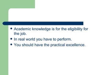  Academic knowledge is for the eligibility for
the job.
 In real world you have to perform.
 You should have the practical excellence.
 