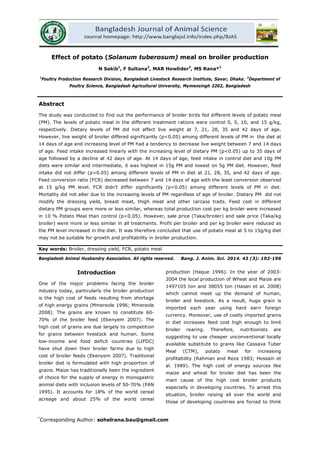 192
Effect of potato (Solanum tuberosum) meal on broiler production
N Sakib1
, F Sultana2
, MAR Howlider2
, MS Rana*1
1
Poultry Production Research Division, Bangladesh Livestock Research Institute, Savar, Dhaka; 2
Abstract
Department of
Poultry Science, Bangladesh Agricultural University, Mymensingh 2202, Bangladesh
The study was conducted to find out the performance of broiler birds fed different levels of potato meal
(PM). The levels of potato meal in the different treatment rations were control 0, 5, 10, and 15 g/kg,
respectively. Dietary levels of PM did not affect live weight at 7, 21, 28, 35 and 42 days of age.
However, live weight of broiler differed significantly (p<0.05) among different levels of PM in the diet at
14 days of age and increasing level of PM had a tendency to decrease live weight between 7 and 14 days
of age. Feed intake increased linearly with the increasing level of dietary PM (p<0.05) up to 35 days of
age followed by a decline at 42 days of age. At 14 days of age, feed intake in control diet and 10g PM
diets were similar and intermediate, it was highest in 15g PM and lowest on 5g PM diet. However, feed
intake did not differ (p>0.05) among different levels of PM in diet at 21, 28, 35, and 42 days of age.
Feed conversion ratio (FCR) decreased between 7 and 14 days of age with the least conversion observed
at 15 g/kg PM level. FCR didn’t differ significantly (p<0.05) among different levels of PM in diet.
Mortality did not alter due to the increasing levels of PM regardless of age of broiler. Dietary PM did not
modify the dressing yield, breast meat, thigh meat and other carcass traits. Feed cost in different
dietary PM groups were more or less similar, whereas total production cost per kg broiler were increased
in 10 % Potato Meal than control (p<0.05). However, sale price (Taka/broiler) and sale price (Taka/kg
broiler) were more or less similar in all treatments. Profit per broiler and per kg broiler were reduced as
the PM level increased in the diet. It was therefore concluded that use of potato meal at 5 to 15g/kg diet
may not be suitable for growth and profitability in broiler production.
Key words: Broiler, dressing yield, FCR, potato meal
Bangladesh Animal Husbandry Association. All rights reserved. Bang. J. Anim. Sci. 2014. 43 (3): 192-196
Introduction
One of the major problems facing the broiler
industry today, particularly the broiler production
is the high cost of feeds resulting from shortage
of high energy grains (Mmereole 1996; Mmereole
2008). The grains are known to constitute 60-
70% of the broiler feed (Ekenyem 2007). The
high cost of grains are due largely to competition
for grains between livestock and human. Some
low-income and food deficit countries (LIFDC)
have shut down their broiler farms due to high
cost of broiler feeds (Ekenyem 2007). Traditional
broiler diet is formulated with high proportion of
grains. Maize has traditionally been the ingredient
of choice for the supply of energy in monogastric
animal diets with inclusion levels of 50-70% (PAN
1995). It accounts for 18% of the world cereal
acreage and about 25% of the world cereal
production (Haque 1996). In the year of 2003-
2004 the local production of Wheat and Maize are
1497105 ton and 38055 ton (Hasan et al. 2008)
which cannot meet up the demand of human,
broiler and livestock. As a result, huge grain is
imported each year using hard earn foreign
currency. Moreover, use of costly imported grains
in diet increases feed cost high enough to limit
broiler rearing. Therefore, nutritionists are
suggesting to use cheaper unconventional locally
available substitute to grains like Cassava Tuber
Meal (CTM), potato meal for increasing
profitability (Rahman and Reza 1983; Hossain et
al. 1989). The high cost of energy sources like
maize and wheat for broiler diet has been the
main cause of the high cost broiler products
especially in developing countries. To arrest this
situation, broiler raising all over the world and
those of developing countries are forced to think
*
Corresponding Author: sohelrana.bau@gmail.com
 