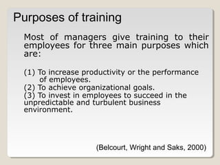 Purposes of training
Most of managers give training to their
employees for three main purposes which
are:
(1) To increase productivity or the performance
of employees.
(2) To achieve organizational goals.
(3) To invest in employees to succeed in the
unpredictable and turbulent business
environment.

(Belcourt, Wright and Saks, 2000)

 