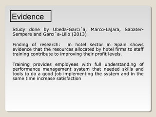 Evidence
Study done by Ubeda-Garcı´a, Marco-Lajara, SabaterSempere and Garcı´a-Lillo (2013)
Finding of research:
in hotel sector in Spain shows
evidence that the resources allocated by hotel firms to staff
training contribute to improving their profit levels.
Training provides employees with full understanding of
performance management system that needed skills and
tools to do a good job implementing the system and in the
same time increase satisfaction

 