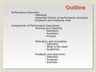 Outline
1.

Performance Execution:
Definition
Important factors of performance execution
Employer and employee roles

2.

Components of Performance Executions:
Training and Coaching
- Definition
- Functions
- Process
Motivation and counseling
- Definition
- What is the need
- Guidelines
Feedback and alignment:
- Definition
- Purposes
- Example

 