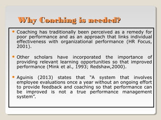 Why Coaching is needed?


Coaching has traditionally been perceived as a remedy for
poor performance and as an approach that links individual
effectiveness with organizational performance (HR Focus,
2001).



Other scholars have incorporated the importance of
providing relevant learning opportunities so that improved
performance (Mink et al., 1993; Redshaw,2000).



Aguinis (2013) states that “A system that involves
employee evaluations once a year without an ongoing effort
to provide feedback and coaching so that performance can
be improved is not a true performance management
system”.

 