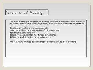 “one on ones” Meeting
This type of manager or employee meeting helps foster communication as well as
aid in the development and strengthening of relationships within the organization.
Regularly scheduled one on ones promote
1) Opportunities to uncover methods for improvement
2) Reinforce good behaviors
3) Remove obstacles that may hinder performance
4) Support and strengthen accomplishments.
And it is with advanced planning that one on ones will be more effective.

 