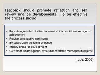 Feedback should promote reflection and self
review and be developmental. To be effective
the process should:

•
•
•
•
•

Be a dialogue which invites the views of the practitioner recognize
achievement
Provide constructive comments
Be based upon sufficient evidence
Identify areas for development
Give clear, unambiguous, even uncomfortable messages if required

(Lee, 2006)

 