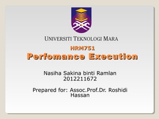 HRM751

Perfomance Execution
Nasiha Sakina binti Ramlan
2012211672
Prepared for: Assoc.Prof.Dr. Roshidi
Hassan

 