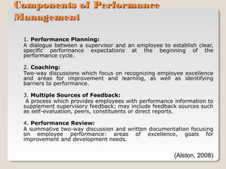 Components of Performance
Management
1. Performance Planning:
A dialogue between a supervisor and an employee to establish clear,
specific performance expectations at the beginning of the
performance cycle.
2. Coaching:
Two-way discussions which focus on recognizing employee excellence
and areas for improvement and learning, as well as identifying
barriers to performance.
3. Multiple Sources of Feedback:
A process which provides employees with performance information to
supplement supervisory feedback; may include feedback sources such
as self-evaluation, peers, constituents or direct reports.
4. Performance Review:
A summative two-way discussion and written documentation focusing
on employee performance: areas of excellence, goals for
improvement and development needs.

(Alston, 2008)

 