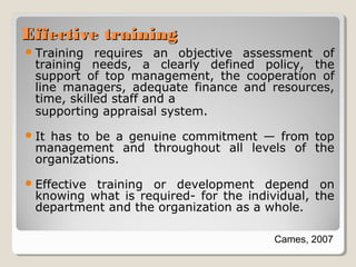 Effective training
 Training

requires an objective assessment of
training needs, a clearly defined policy, the
support of top management, the cooperation of
line managers, adequate finance and resources,
time, skilled staff and a
supporting appraisal system.

 It

has to be a genuine commitment — from top
management and throughout all levels of the
organizations.

 Effective

training or development depend on
knowing what is required- for the individual, the
department and the organization as a whole.
Cames, 2007

 