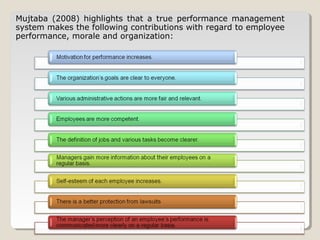 Mujtaba (2008) highlights that a true performance management
system makes the following contributions with regard to employee
performance, morale and organization:

 