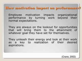How motivation impact on performance?
Employee motivation impacts
performance by turning work
normal expectations.

organizational
beyond their

They are always on the lookout for opportunities
that will bring them to the attainment of
whatever goal they have set for themselves.
They unleash their energy and look at their work
as a key to realization of their desired
aspirations.

(Crane, 2002)

 