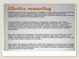 Effective counseling


Establish a one-on-one counseling and feedback system. Each manager should meet
with employees on an individual basis and devise a personal plan for goal
achievement. Provide praise for good performance and seek feedback about how the
employee can achieve her individualized goals.



Develop ideas for employee awards and recognition. Employees who receive
recognition get a sense that the company appreciates their hard work. Of course,
company promotions and raises can motivate workers. However, inexpensive
alternatives like an "Employee of the Month" award can promote higher employee
morale and motivation. Award dinners and small gifts can also foster a feeling of
appreciation.



Run prize contests for employees. Announce the prize and rules before the contest
begins. An employee performance contest is ideal for sales teams. Publicize the
contest standings throughout the contest. This will motivate employees near the top
to work even harder to take over the lead.



Have upper management meet face to face with employees to praise and encourage
their hard work. Establishing face-to-face communications gives employees a sense
that the management appreciates them. This fosters stronger employee morale and
an environment of team building.

 