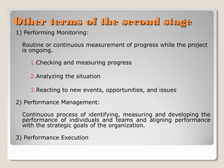 Other terms of the second stage
1) Performing Monitoring:
Routine or continuous measurement of progress while the project
is ongoing.
1.Checking and measuring progress
2.Analyzing the situation
3.Reacting to new events, opportunities, and issues
2) Performance Management:
Continuous process of identifying, measuring and developing the
performance of individuals and teams and aligning performance
with the strategic goals of the organization.
3) Performance Execution

 