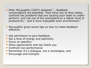 

Peter McLaughlin (2007) declared “...feedback
conversations are essential. They force you to face reality,
confront the problems that are causing your team to underperform, and rise out of the swampland to a higher level of
productivity – and a more enjoyable work environment.”



McLaughlin gives seven tips on how to make feedback
effective:

Ask permission to give feedback,
 Set a tone of energy and optimism,
 Focus on specifics
 Show appreciation and say thank you
 Confront non-performance
 Remember it’s a dialogue, not a monologue, and
 Encourage and energize


 