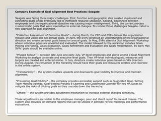 Company Example of Goal Alignment Best Practices: Seagate
Seagate was facing three major challenges. First, function and geographic silos created duplicated and
conflicting goals which eventually led to inefficient resource utilization. Second, disconnect between
employees and the organizational objective was causing major misalignment. Third, the current process
created static goals that were insensitive to external changes. To combat those challenges Seagate crated a
new approach to goal alignment.
“Collective Assessment of Executive Goals” – during March, the CEO and EVPs discuss the organization
mission and vision and set annual goals. In April, the SVPs construct an understanding of the organizational
direction and create personal goals based on annual goals. In May, SVPs attend a Goal Alignment Workshop
where individual goals are revisited and evaluated. The model followed by the workshop includes Goals
Posting and Voting, Goals Evaluation, Goals Refinement and Evaluation and Goals Presentation. By early May
SVPs’ goals should be available online.
“Phased Rollout” – between late June and early July, VP-level employees and above attend a Goal Alignment
Workshop to analyze corporate and executive level goals. Then VP-level individual goals, measures and
targets are created and entered online. In July, directors create individual goals based on VPs direction.
During August, the remainder of the hierarchy should have their goals and measures created and recorded
in the online system.
“Transparency” – the system enables upwards and downwards goal visibility to improve and maintain
alignment.
“Preventing Goal Dilution” – the company provides accessible support such as Suggested Goal- Setting
Team Meeting Agenda, Goal-Setting Process E-Learning and Customized Calendar for Key HR Dates to
mitigate the risks of diluting goals as they cascade down the hierarchy.
“Others” – the system provides adjustment mechanism to increase external changes sensitivity.
Those adjustments are visible to the employee manager, peer and direct report to prevent misuse. The
system also provides on-demand reports that can be utilized in periodic review meetings and performance
evaluations.

 