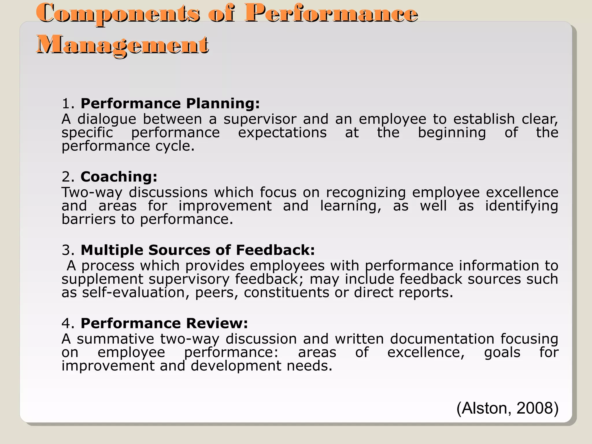 Components of Performance
Management
1. Performance Planning:
A dialogue between a supervisor and an employee to establish clear,
specific performance expectations at the beginning of the
performance cycle.
2. Coaching:
Two-way discussions which focus on recognizing employee excellence
and areas for improvement and learning, as well as identifying
barriers to performance.
3. Multiple Sources of Feedback:
A process which provides employees with performance information to
supplement supervisory feedback; may include feedback sources such
as self-evaluation, peers, constituents or direct reports.
4. Performance Review:
A summative two-way discussion and written documentation focusing
on employee performance: areas of excellence, goals for
improvement and development needs.

(Alston, 2008)

 