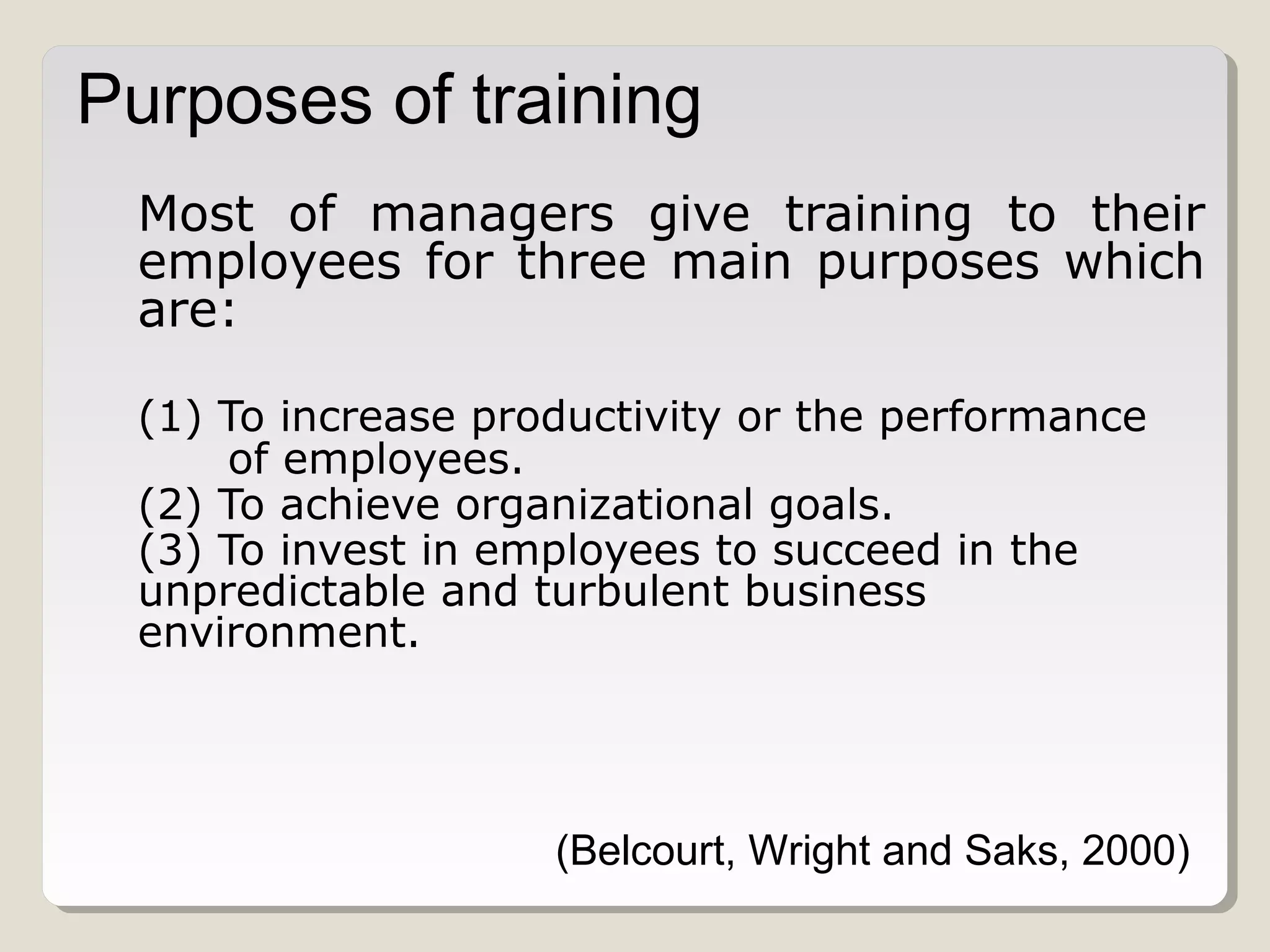 Purposes of training
Most of managers give training to their
employees for three main purposes which
are:
(1) To increase productivity or the performance
of employees.
(2) To achieve organizational goals.
(3) To invest in employees to succeed in the
unpredictable and turbulent business
environment.

(Belcourt, Wright and Saks, 2000)

 