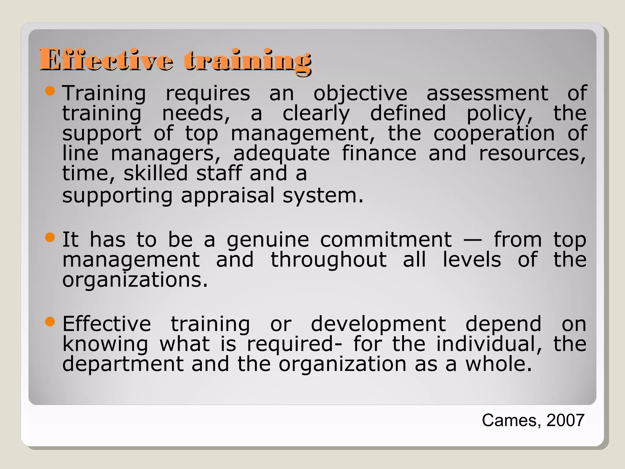 Effective training
 Training

requires an objective assessment of
training needs, a clearly defined policy, the
support of top management, the cooperation of
line managers, adequate finance and resources,
time, skilled staff and a
supporting appraisal system.

 It

has to be a genuine commitment — from top
management and throughout all levels of the
organizations.

 Effective

training or development depend on
knowing what is required- for the individual, the
department and the organization as a whole.
Cames, 2007

 