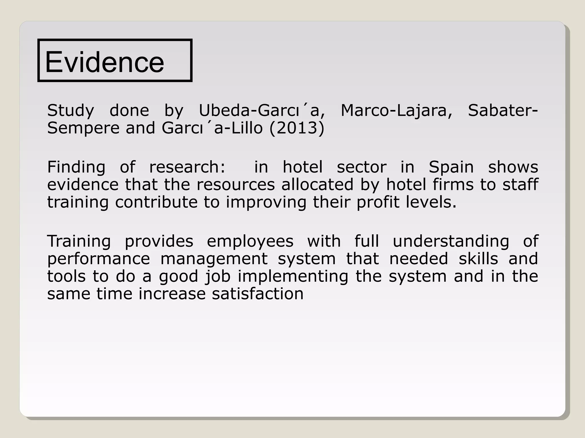 Evidence
Study done by Ubeda-Garcı´a, Marco-Lajara, SabaterSempere and Garcı´a-Lillo (2013)
Finding of research:
in hotel sector in Spain shows
evidence that the resources allocated by hotel firms to staff
training contribute to improving their profit levels.
Training provides employees with full understanding of
performance management system that needed skills and
tools to do a good job implementing the system and in the
same time increase satisfaction

 