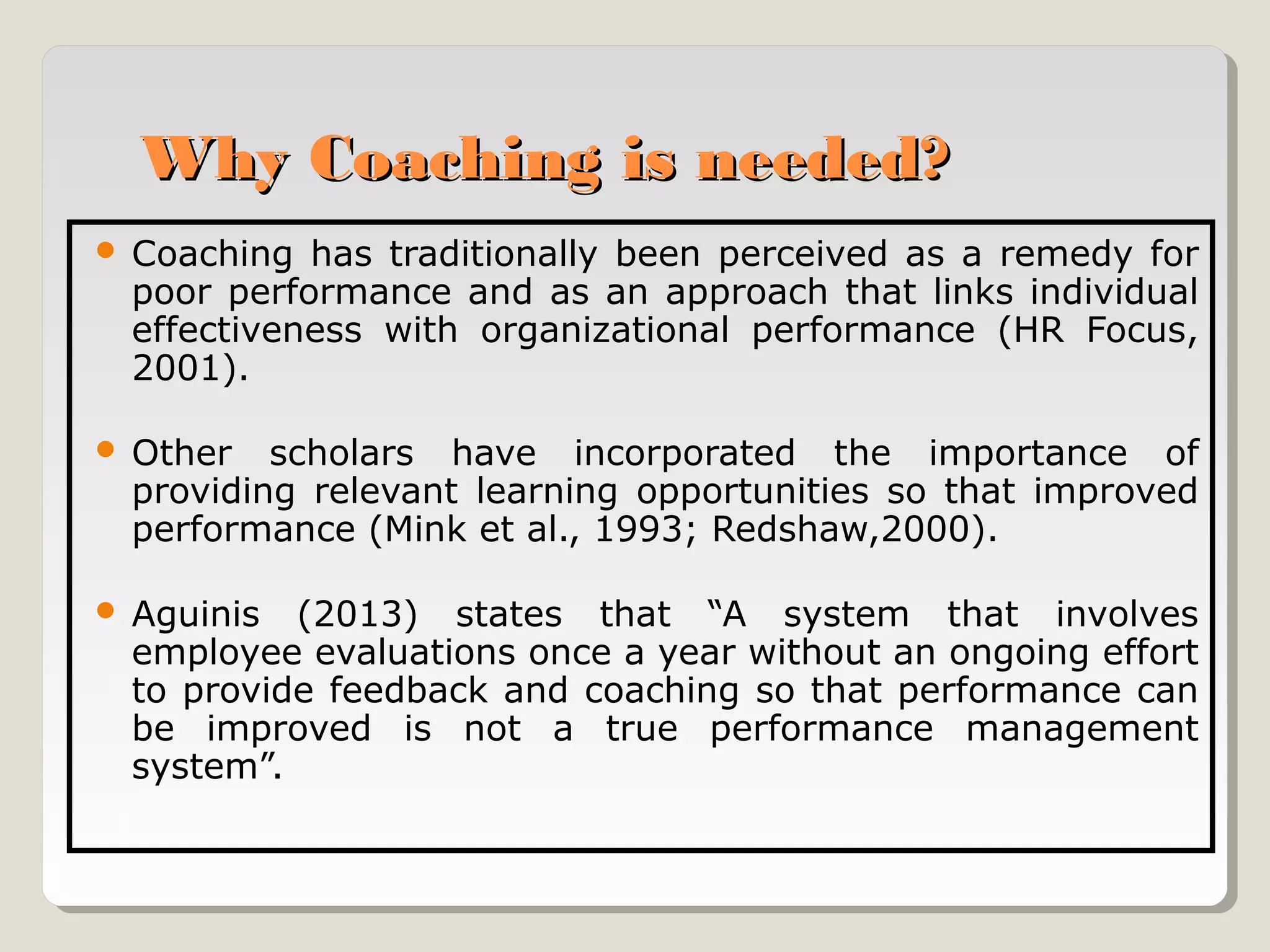 Why Coaching is needed?


Coaching has traditionally been perceived as a remedy for
poor performance and as an approach that links individual
effectiveness with organizational performance (HR Focus,
2001).



Other scholars have incorporated the importance of
providing relevant learning opportunities so that improved
performance (Mink et al., 1993; Redshaw,2000).



Aguinis (2013) states that “A system that involves
employee evaluations once a year without an ongoing effort
to provide feedback and coaching so that performance can
be improved is not a true performance management
system”.

 