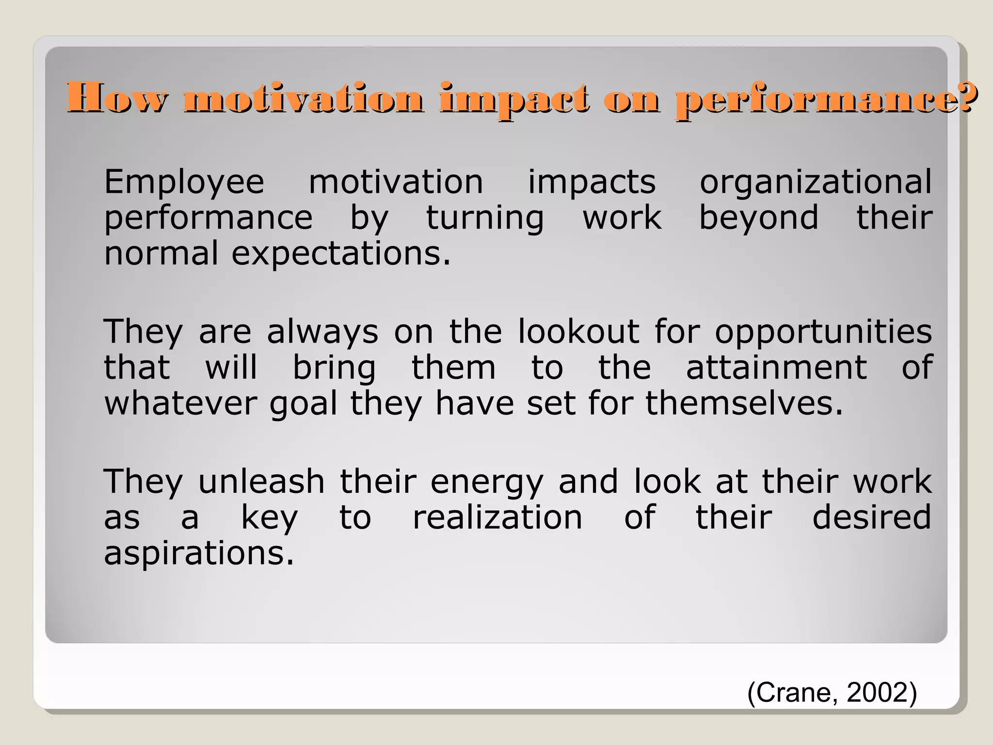 How motivation impact on performance?
Employee motivation impacts
performance by turning work
normal expectations.

organizational
beyond their

They are always on the lookout for opportunities
that will bring them to the attainment of
whatever goal they have set for themselves.
They unleash their energy and look at their work
as a key to realization of their desired
aspirations.

(Crane, 2002)

 
