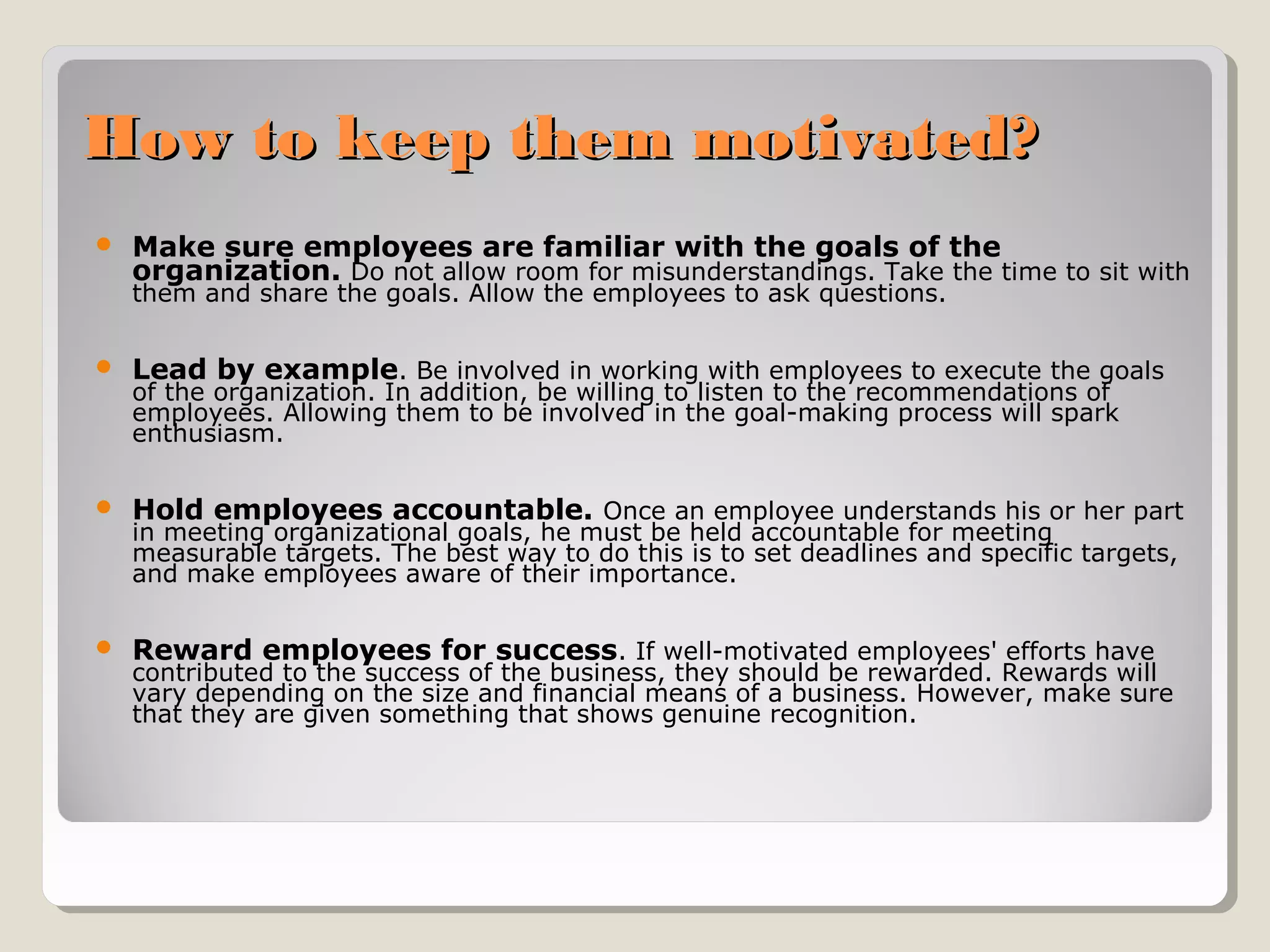 How to keep them motivated?


Make sure employees are familiar with the goals of the
organization. Do not allow room for misunderstandings. Take the time to sit with
them and share the goals. Allow the employees to ask questions.



Lead by example. Be involved in working with employees to execute the goals



Hold employees accountable. Once an employee understands his or her part



Reward employees for success. If well-motivated employees' efforts have

of the organization. In addition, be willing to listen to the recommendations of
employees. Allowing them to be involved in the goal-making process will spark
enthusiasm.

in meeting organizational goals, he must be held accountable for meeting
measurable targets. The best way to do this is to set deadlines and specific targets,
and make employees aware of their importance.

contributed to the success of the business, they should be rewarded. Rewards will
vary depending on the size and financial means of a business. However, make sure
that they are given something that shows genuine recognition.

 