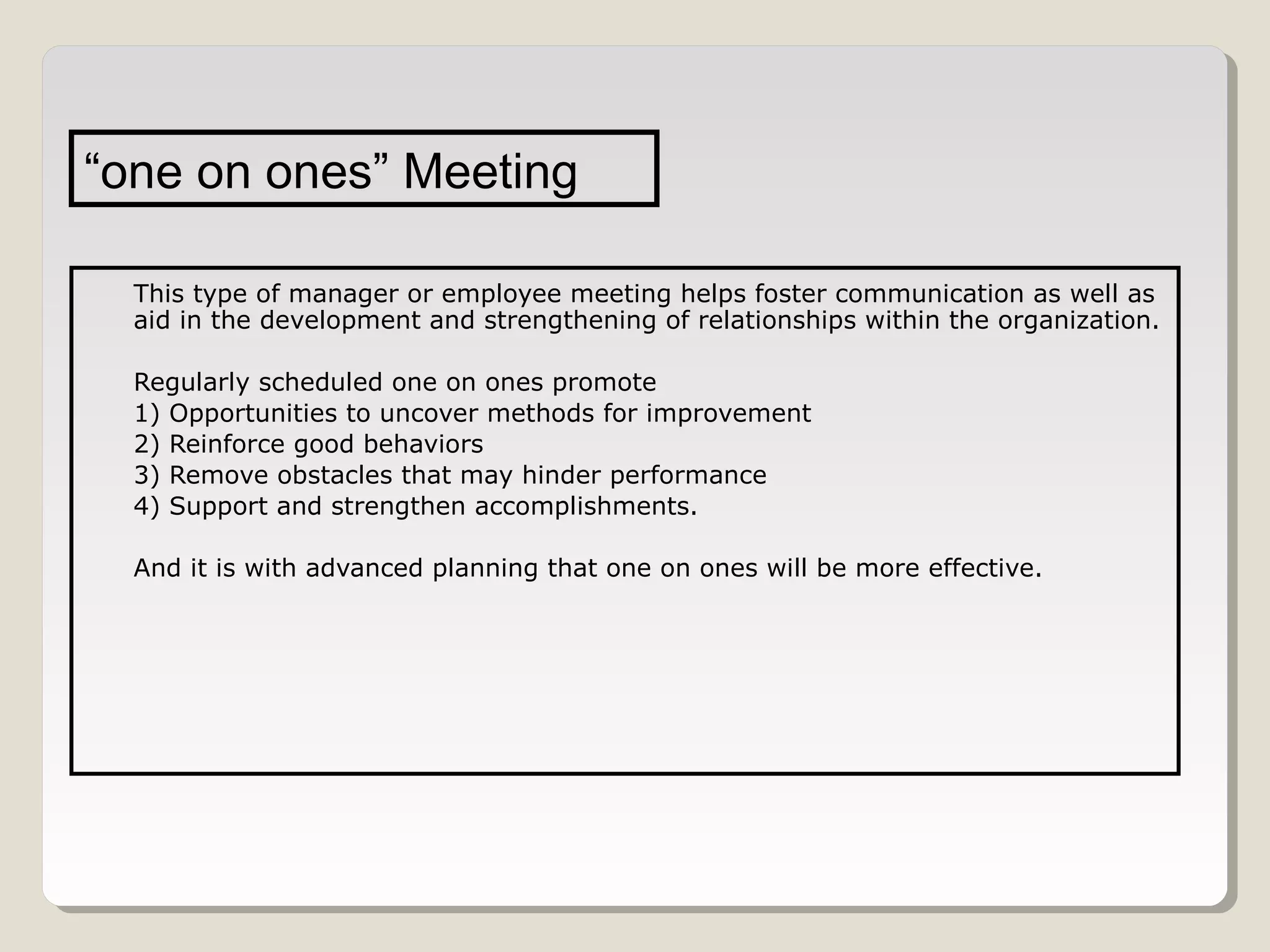 “one on ones” Meeting
This type of manager or employee meeting helps foster communication as well as
aid in the development and strengthening of relationships within the organization.
Regularly scheduled one on ones promote
1) Opportunities to uncover methods for improvement
2) Reinforce good behaviors
3) Remove obstacles that may hinder performance
4) Support and strengthen accomplishments.
And it is with advanced planning that one on ones will be more effective.

 