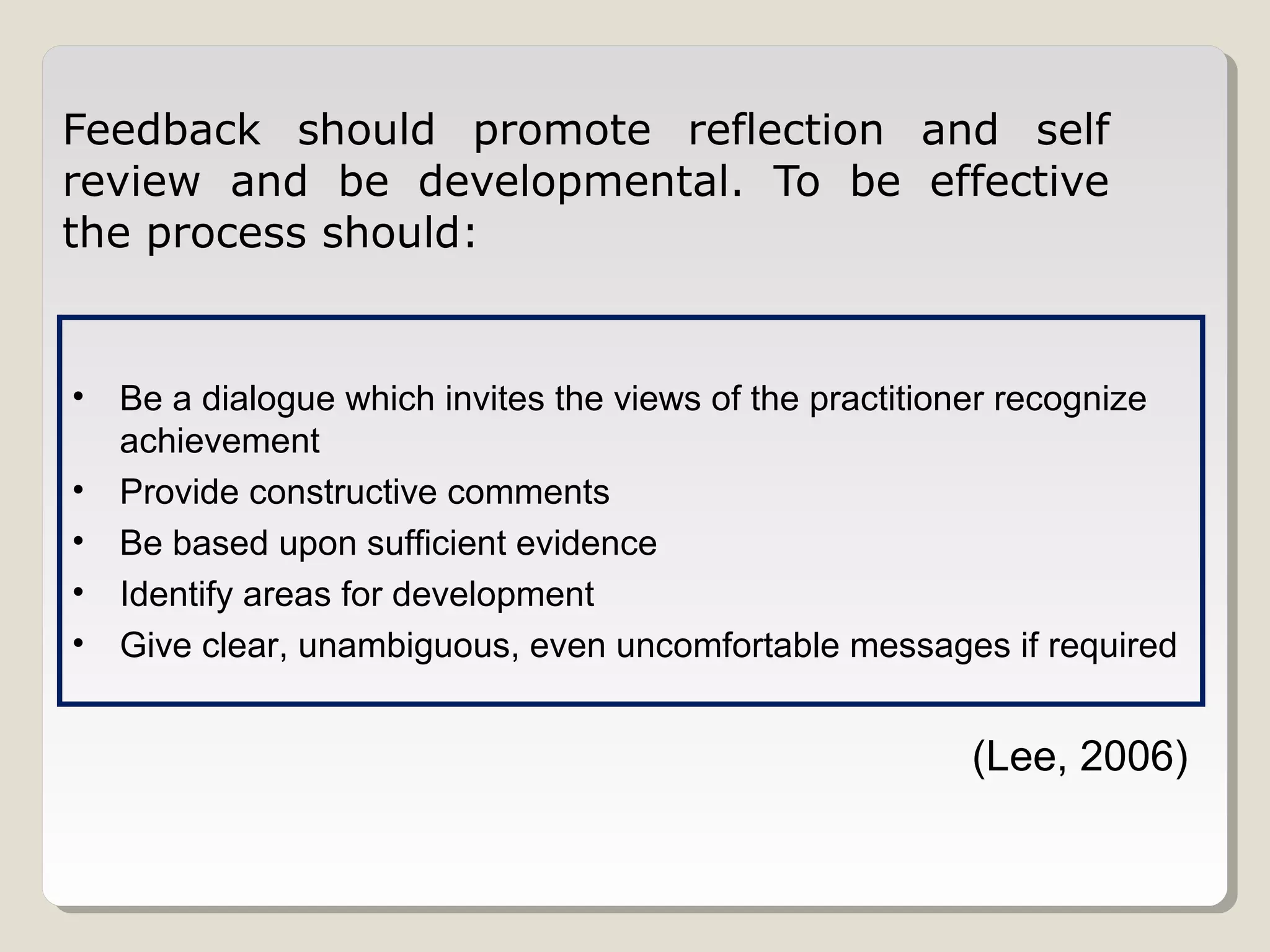 Feedback should promote reflection and self
review and be developmental. To be effective
the process should:

•
•
•
•
•

Be a dialogue which invites the views of the practitioner recognize
achievement
Provide constructive comments
Be based upon sufficient evidence
Identify areas for development
Give clear, unambiguous, even uncomfortable messages if required

(Lee, 2006)

 