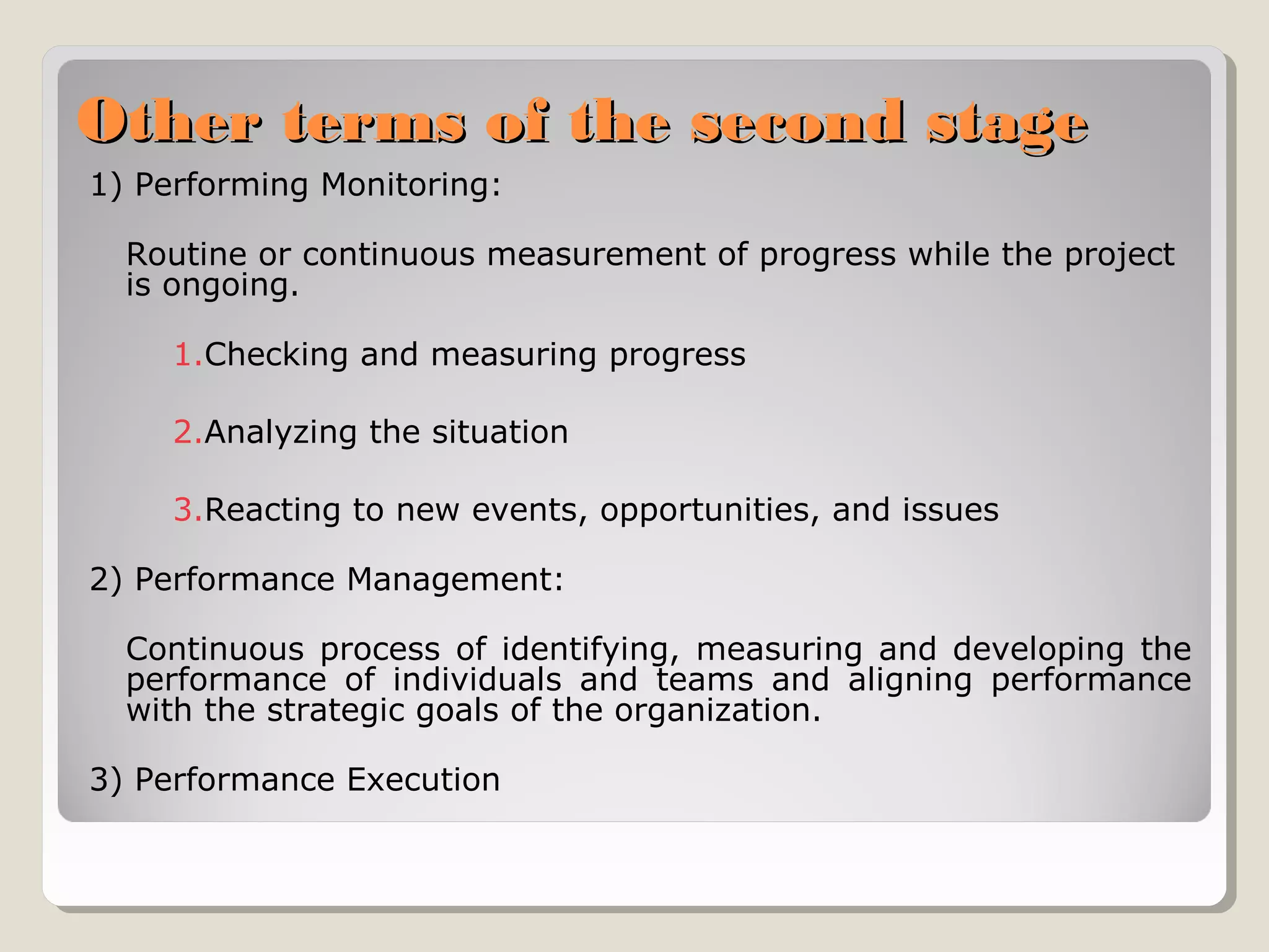Other terms of the second stage
1) Performing Monitoring:
Routine or continuous measurement of progress while the project
is ongoing.
1.Checking and measuring progress
2.Analyzing the situation
3.Reacting to new events, opportunities, and issues
2) Performance Management:
Continuous process of identifying, measuring and developing the
performance of individuals and teams and aligning performance
with the strategic goals of the organization.
3) Performance Execution

 