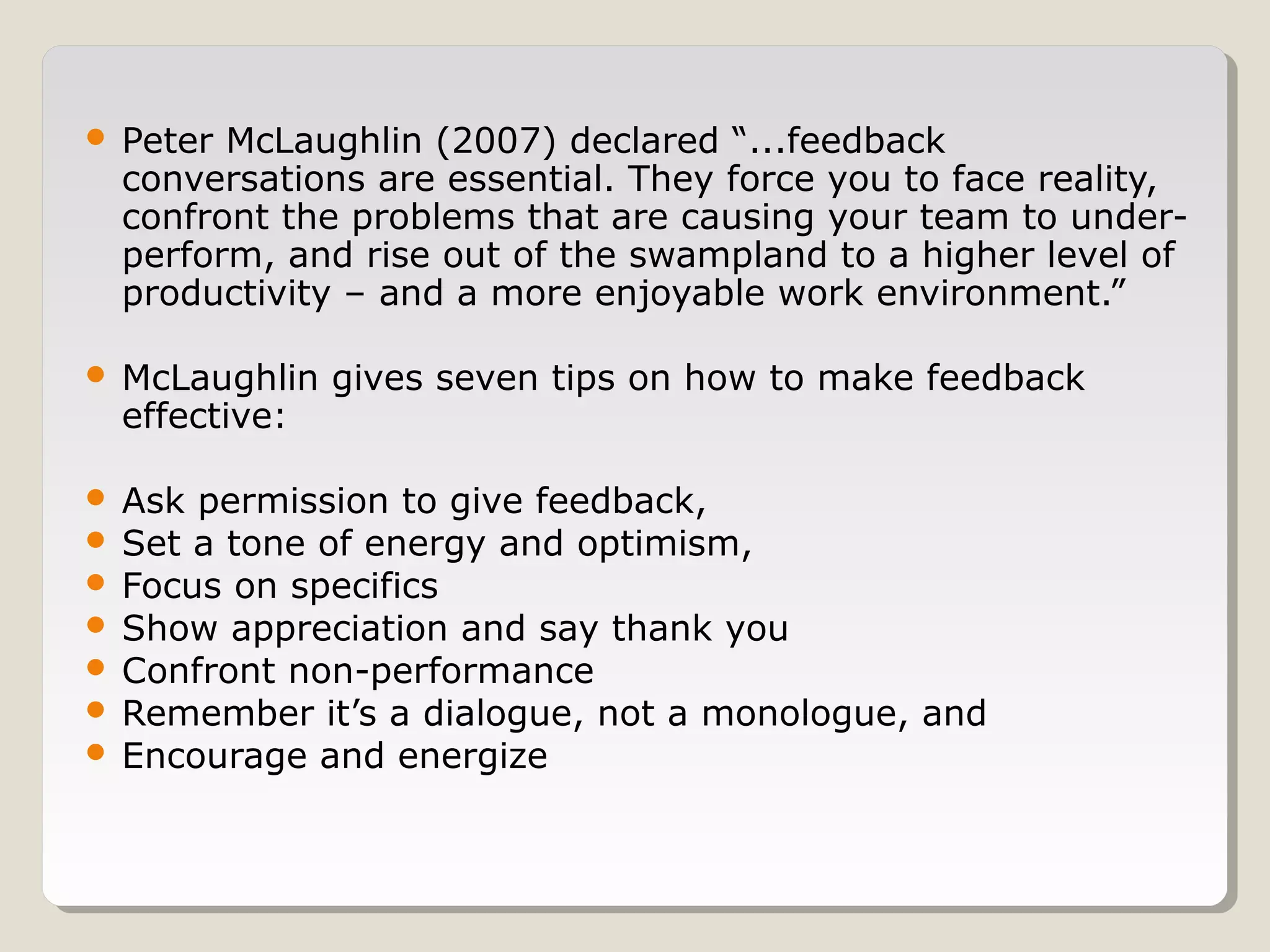 

Peter McLaughlin (2007) declared “...feedback
conversations are essential. They force you to face reality,
confront the problems that are causing your team to underperform, and rise out of the swampland to a higher level of
productivity – and a more enjoyable work environment.”



McLaughlin gives seven tips on how to make feedback
effective:

Ask permission to give feedback,
 Set a tone of energy and optimism,
 Focus on specifics
 Show appreciation and say thank you
 Confront non-performance
 Remember it’s a dialogue, not a monologue, and
 Encourage and energize


 